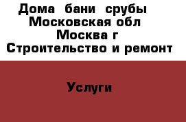 Дома, бани, срубы. - Московская обл., Москва г. Строительство и ремонт » Услуги   
